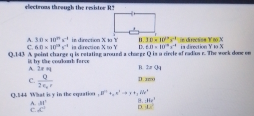 electrons through the resistor R?
A. 3.0* 10^(19)s^(-1) in direction X to Y B. 3.0* 10^(19)s^(-1) in direction Y to X
C. 6.0* 10^(18)s^(-1) in direction X to Y D. 6.0* 10^(18)s^(-1) in direction Y to X
Q.143 A point charge q is rotating around a charge Q in a circle of radius r. The work done on
it by the coulomb force
A. 2π rq
B. 2π Qq
C. frac Q2varepsilon _0r
D. zero
Q.144 What is y in the equation B^(10)+_0n^1to y+_2He^4
A. _1H^1
B. _2He^3
C. _6C^3 D. _3Li^2