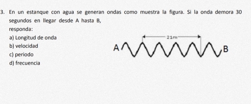 En un estanque con agua se generan ondas como muestra la figura. Si la onda demora 30
segundos en llegar desde A hasta B,
responda:
a) Longitud de onda
b) velocidad
c) periodo
d) frecuencia