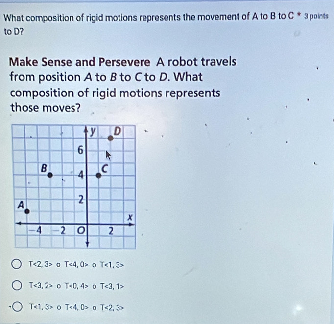 What composition of rigid motions represents the movement of A to B to C^*3 points
to D?
Make Sense and Persevere A robot travels
from position A to B to C to D. What
composition of rigid motions represents
those moves?
T<2,3> 0 T<4,0> 0 T<1,3 :
T<3,2> 0 T<0,4> T<3,1>
T<1,3> 0 T<4,0> T<2,3>