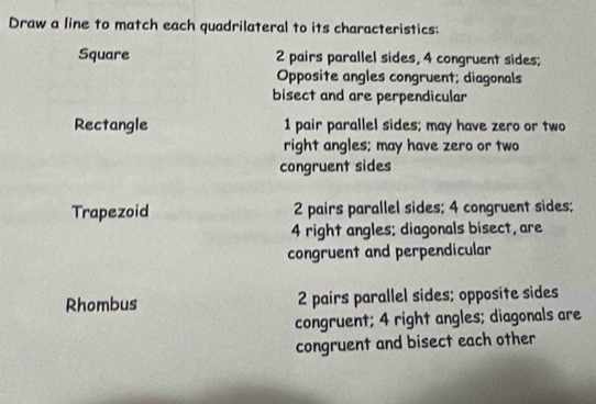 Draw a line to match each quadrilateral to its characteristics:
Square 2 pairs parallel sides, 4 congruent sides;
Opposite angles congruent; diagonals
bisect and are perpendicular
Rectangle 1 pair parallel sides; may have zero or two
right angles; may have zero or two
congruent sides
Trapezoid 2 pairs parallel sides; 4 congruent sides;
4 right angles; diagonals bisect, are
congruent and perpendicular
Rhombus 2 pairs parallel sides; opposite sides
congruent; 4 right angles; diagonals are
congruent and bisect each other