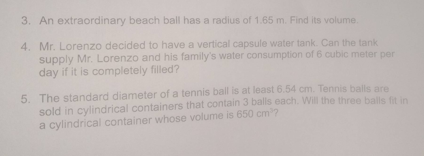 An extraordinary beach ball has a radius of 1.65 m. Find its volume. 
4. Mr. Lorenzo decided to have a vertical capsule water tank. Can the tank 
supply Mr. Lorenzo and his family's water consumption of 6 cubic meter per
day if it is completely filled? 
5. The standard diameter of a tennis ball is at least 6.54 cm. Tennis balls are 
sold in cylindrical containers that contain 3 balls each. Will the three balls fit in 
a cylindrical container whose volume is 650cm^3 ?