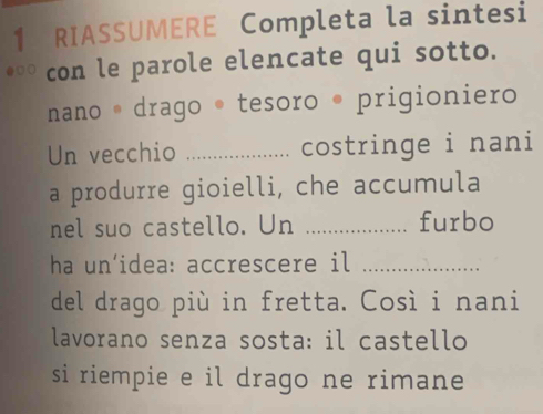 RIASSUMERE Completa la sintesi 
con le parole elencate qui sotto. 
nano * drago * tesoro • prigioniero 
Un vecchio _costringe i nani 
a produrre gioielli, che accumula 
nel suo castello. Un _furbo 
ha un’idea: accrescere il_ 
del drago più in fretta. Così i nani 
lavorano senza sosta: il castello 
si riempie e il drago ne rimane