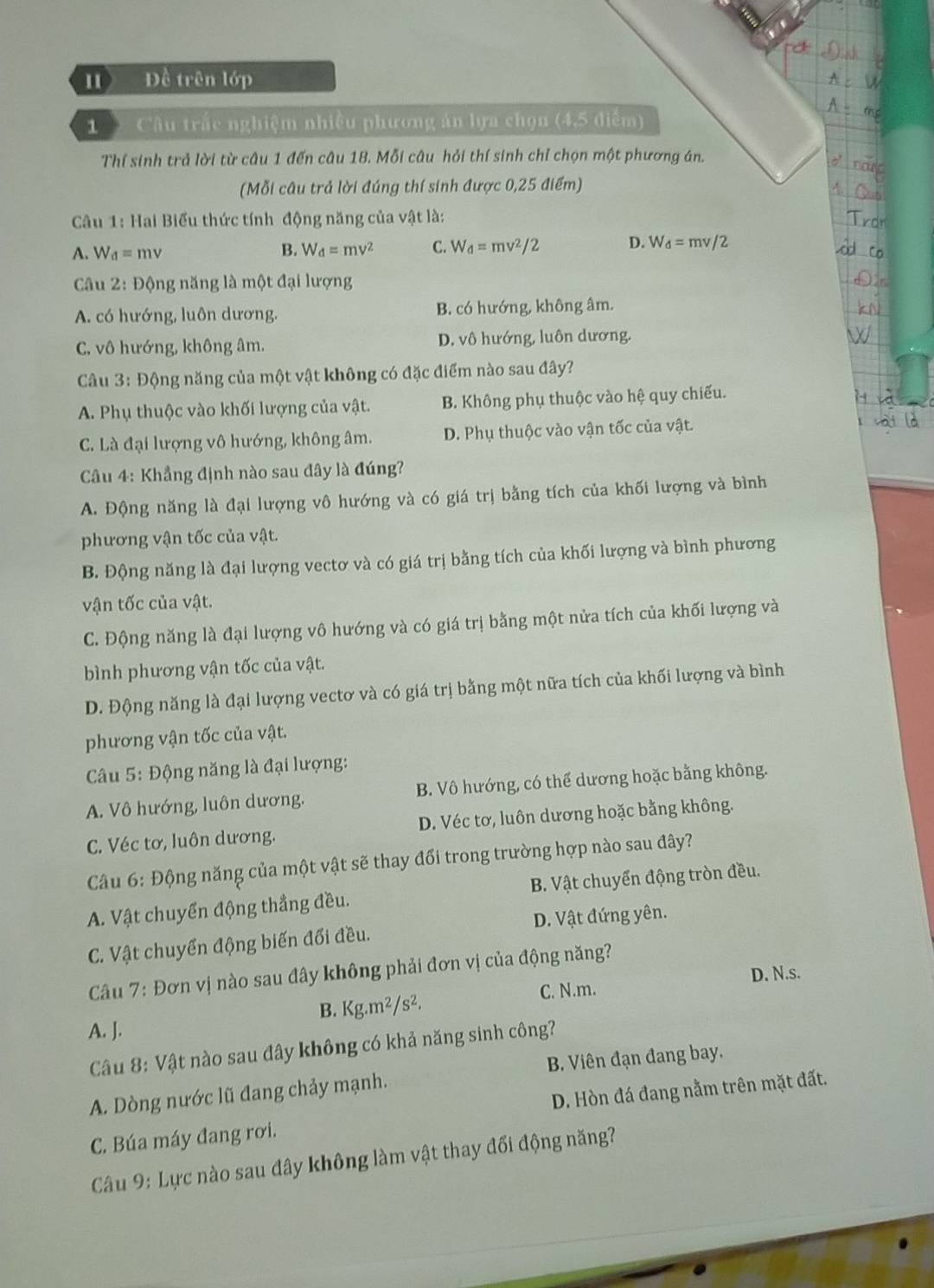 Đề trên lớp
1 Câu trấc nghiệm nhiều phương án lựa chọn (4,5 diễm)
Thí sinh trả lời từ câu 1 đến câu 18. Mỗi câu hỏi thí sinh chỉ chọn một phương án.
(Mỗi câu trả lời đúng thí sinh được 0,25 điểm)
Câu 1: Hai Biểu thức tính động năng của vật là:
A. W_d=mv B. W_d=mv^2 C. W_d=mv^2/2 D. W_d=mv/2
Câu 2: Động năng là một đại lượng
A. có hướng, luôn dương. B. có hướng, không âm.
C. vô hướng, không âm. D. vô hướng, luôn dương.
Câu 3: Động năng của một vật không có đặc điểm nào sau đây?
A. Phụ thuộc vào khối lượng của vật. B. Không phụ thuộc vào hệ quy chiếu.
C. Là đại lượng vô hướng, không âm. D. Phụ thuộc vào vận tốc của vật.
Câu 4: Khẳng định nào sau đây là đúng?
A. Động năng là đại lượng vô hướng và có giá trị bằng tích của khối lượng và bình
phương vận tốc của vật.
B. Động năng là đại lượng vectơ và có giá trị bằng tích của khối lượng và bình phương
vận tốc của vật.
C. Động năng là đại lượng vô hướng và có giá trị bằng một nửa tích của khối lượng và
bình phương vận tốc của vật.
D. Động năng là đại lượng vectơ và có giá trị bằng một nữa tích của khối lượng và bình
phương vận tốc của vật.
* Câu 5: Động năng là đại lượng:
A. Vô hướng, luôn dương, B. Vô hướng, có thể dương hoặc bằng không.
C. Véc tơ, luôn dương. D. Véc tơ, luôn dương hoặc bằng không.
Câu 6: Động năng của một vật sẽ thay đổi trong trường hợp nào sau đây?
A. Vật chuyển động thẳng đều. B. Vật chuyển động tròn đều.
C. Vật chuyển động biến đối đều. D. Vật đứng yên.
Cầu 7: Đơn vị nào sau đây không phải đơn vị của động năng?
D. N.s.
B. Kg.m^2/s^2. C. N.m.
A. J.
Câu 8: Vật nào sau đây không có khả năng sinh công?
B. Viên đạn đang bay.
A. Dòng nước lũ đang chảy mạnh.
C. Búa máy đang rơi. D. Hòn đá đang nằm trên mặt đất.
Câu 9: Lực nào sau đây không làm vật thay đổi động năng?