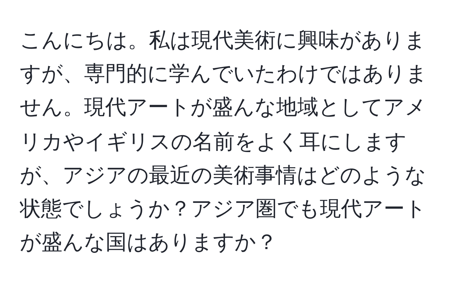 こんにちは。私は現代美術に興味がありますが、専門的に学んでいたわけではありません。現代アートが盛んな地域としてアメリカやイギリスの名前をよく耳にしますが、アジアの最近の美術事情はどのような状態でしょうか？アジア圏でも現代アートが盛んな国はありますか？