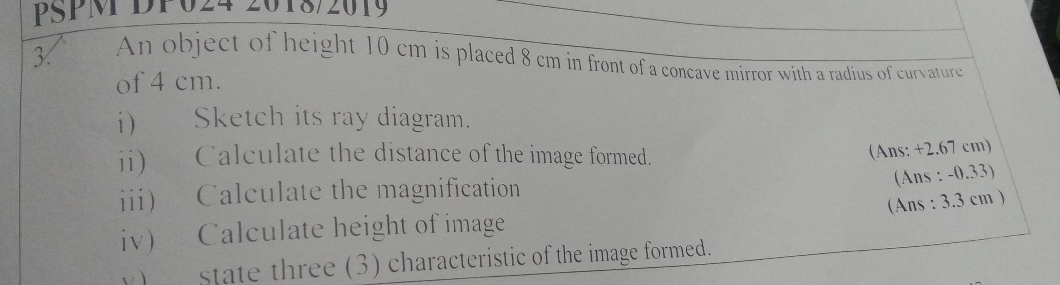 PSPM DP024 2018/2019 
3 
An object of height 10 cm is placed 8 cm in front of a concave mirror with a radius of curvature 
of 4 cm. 
i) Sketch its ray diagram. 
ii) Calculate the distance of the image formed. 
(Ans: +2.67 cm) 
(Ans : -0.33) 
iii) Calculate the magnification 
(Ans : 3.3 cm ) 
iv) Calculate height of image 
y) state three (3) characteristic of the image formed.