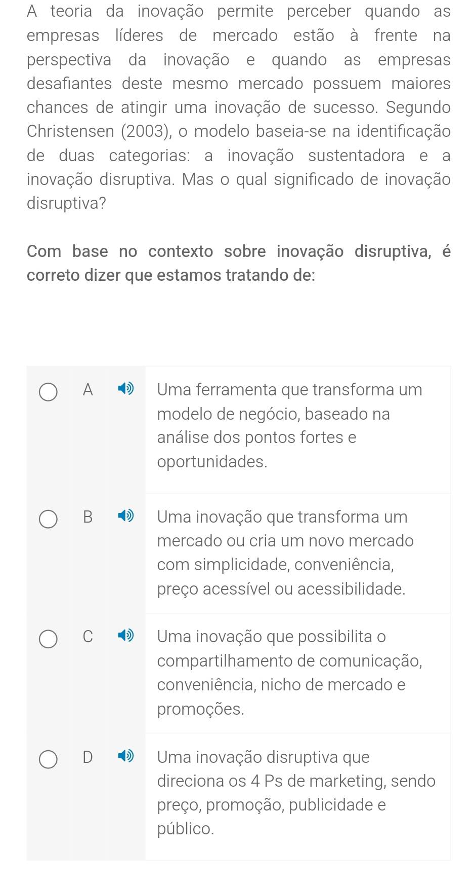 A teoria da inovação permite perceber quando as
empresas líderes de mercado estão à frente na
perspectiva da inovação e quando as empresas
desafiantes deste mesmo mercado possuem maiores
chances de atingir uma inovação de sucesso. Segundo
Christensen (2003), o modelo baseia-se na identificação
de duas categorias: a inovação sustentadora e a
inovação disruptiva. Mas o qual significado de inovação
disruptiva?
Com base no contexto sobre inovação disruptiva, é
correto dizer que estamos tratando de:
A Uma ferramenta que transforma um
modelo de negócio, baseado na
análise dos pontos fortes e
oportunidades.
B Uma inovação que transforma um
mercado ou cria um novo mercado
com simplicidade, conveniência,
preço acessível ou acessibilidade.
C Uma inovação que possibilita o
compartilhamento de comunicação,
conveniência, nicho de mercado e
promoções.
D Uma inovação disruptiva que
direciona os 4 Ps de marketing, sendo
preço, promoção, publicidade e
público.