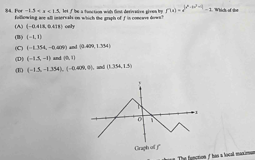 For -1.5 , let∫ be a function with first derivative given by f'(x)=e^((x^4)-2x^2+1)-2. Which of the
following are all intervals on which the graph of f is concave down?
(A) (-0.418,0.418) only
(B) (-1,1)
(C) (-1.354,-0.409) and (0.409,1.354)
(D) (-1.5,-1) and (0,1)
(E) (-1.5,-1.354), (-0.409,0) , and (1.354,1.5)
w The function f has a local maximun