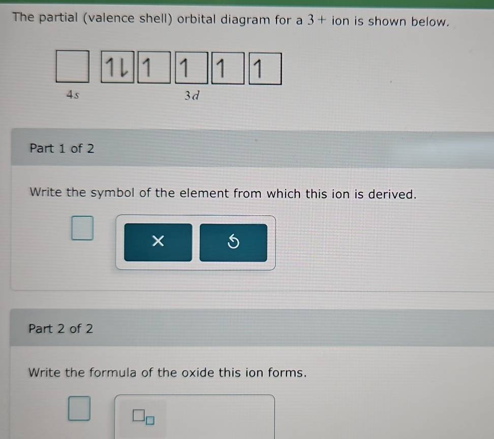 The partial (valence shell) orbital diagram for a 3+ ion is shown below.
1l 1 1 1 1
4s
3d
Part 1 of 2 
Write the symbol of the element from which this ion is derived. 
Part 2 of 2 
Write the formula of the oxide this ion forms. 
_  J_□ 