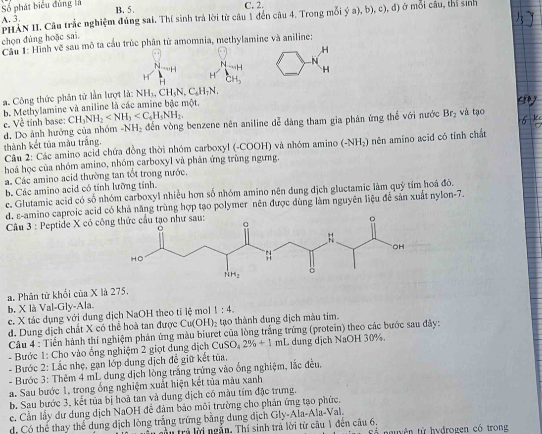 Số phát biểu đúng là B. 5. C. 2.
PHẢN II. Câu trắc nghiệm đúng sai. Thí sinh trả lời từ câu 1 đến câu 4. Trong mỗi ý a), b), c), d) ở mỗi câu, thí sinh
A. 3.
chọn đúng hoặc sai.
Cầu 1: Hình vẽ sau mô ta cấu trúc phân tử amomnia, methylamine và aniline:
,H
N
N
N H
H
H
H CH_3
H
a. Công thức phân tử lần lượt là: NH_3,CH_5N,C_6H_7N.
b. Methylamine và aniline là các amine bậc một.
c. Về tính base: CH_3NH_2
d. Do ảnh hưởng của nhóm -NH_2 đến vòng benzene nên aniline dễ dàng tham gia phản ứng thế với nước Br_2 và tạo
thành kết tủa màu trắng.
Câu 2: Các amino acid chứa đồng thời nhóm carboxyl (-COOH) và nhóm amino (-NH_2) nên amino acid có tính chất
hoá học của nhóm amino, nhóm carboxyl và phản ứng trùng ngưng.
a. Các amino acid thường tan tốt trong nước.
b. Các amino acid có tính lưỡng tính.
c. Glutamic acid có số nhóm carboxyl nhiều hơn số nhóm amino nên dung dịch gluctamic làm quỷ tím hoá đỏ.
d. ε-amino caproic acid có khả năng trùng hợp tạo polymer nên được dùng làm nguyên liệu đề sản xuất nylon-7.
Câu 3 : Peptide X có côn
a. Phân tử khối của X là 275.
b. X là Val-Gly-Ala.
c. X tác dụng với dung dịch NaOH theo tỉ lệ mol 1:4.
d. Dung dịch chất X có thể hoà tan được Cu(OH)_2 tạo thành dung dịch màu tím.
Câu 4 : Tiến hành thí nghiệm phản ứng màu biuret của lòng trắng trứng (protein) theo các bước sau đây:
- Bước 1: Cho vào ống nghiệm 2 giọt dung dịch C CuSO_4 2% +1 mL dung dịch NaOH 30%.
- Bước 2: Lắc nhẹ, gạn lớp dung dịch đề giữ kết tủa.
- Bước 3: Thêm 4 mL dung dịch lòng trắng trứng vào ống nghiệm, lắc đều.
a. Sau bước 1, trong ống nghiệm xuất hiện kết tủa màu xanh
b. Sau bước 3, kết tủa bị hoà tan và dung dịch có màu tím đặc trưng.
c. Cần lấy dư dung dịch NaOH để đảm bảo môi trường cho phản ứng tạo phức.
d. Có thể thay thể dụng dịch lòng trắng trứng bằng dung dịch Gly-Ala-Ala-Val.
Tầu trả lời ngắn. Thí sinh trả lời từ câu 1 đến câu 6.
nguyên tử hydrogen có trong