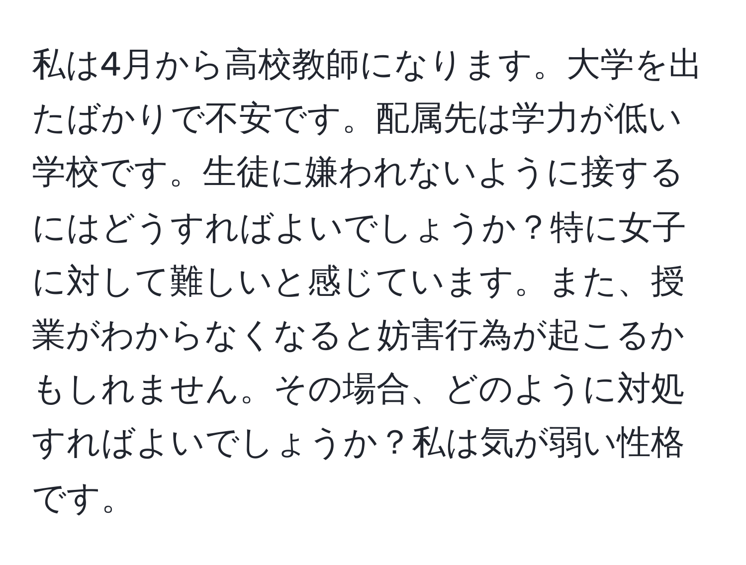 私は4月から高校教師になります。大学を出たばかりで不安です。配属先は学力が低い学校です。生徒に嫌われないように接するにはどうすればよいでしょうか？特に女子に対して難しいと感じています。また、授業がわからなくなると妨害行為が起こるかもしれません。その場合、どのように対処すればよいでしょうか？私は気が弱い性格です。