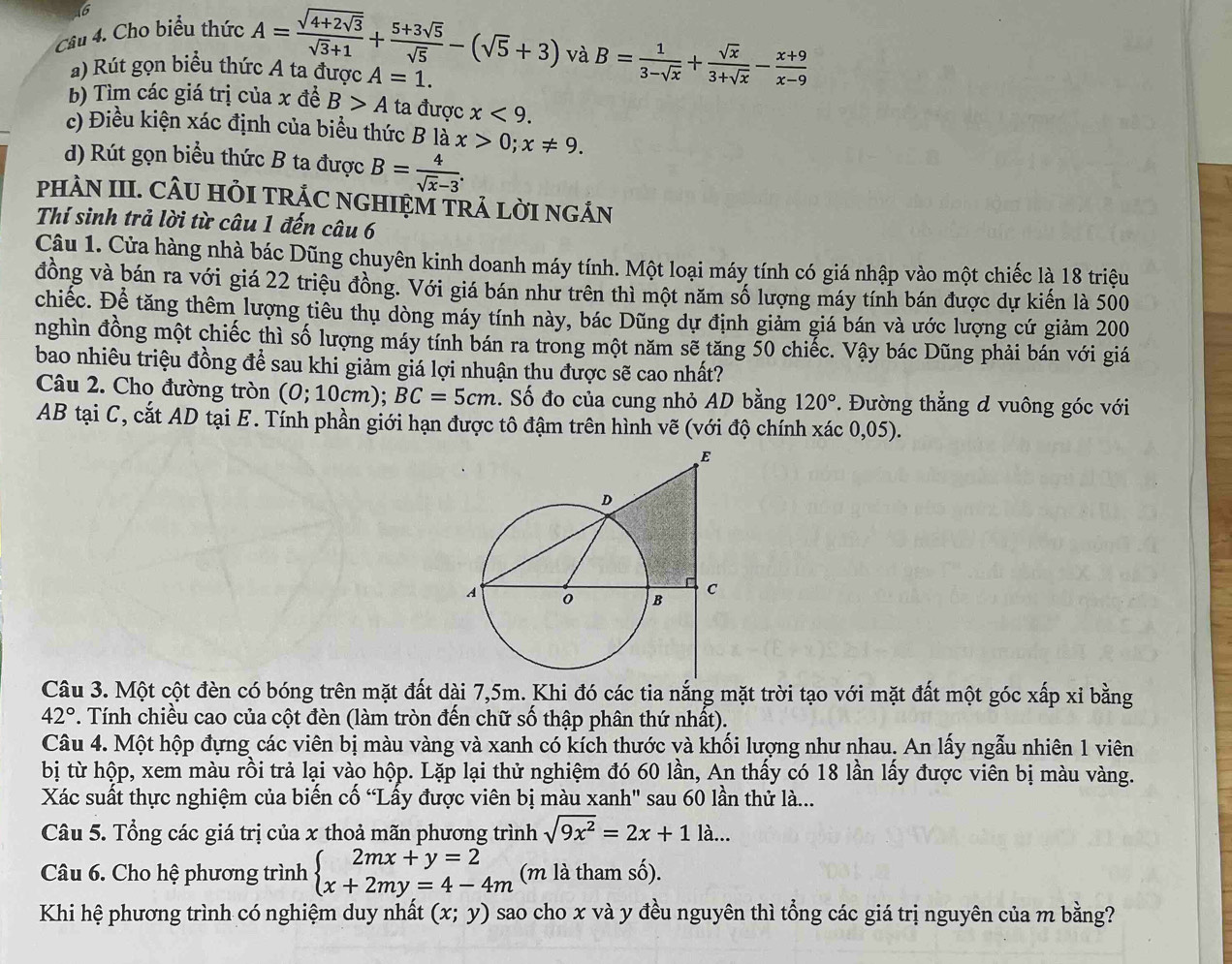 Cho biểu thức A=frac sqrt(4+2sqrt 3)sqrt(3)+1+ (5+3sqrt(5))/sqrt(5) -(sqrt(5)+3)
và B= 1/3-sqrt(x) + sqrt(x)/3+sqrt(x) - (x+9)/x-9 
a) Rút gọn biểu thức A ta được A=1.
b) Tìm các giá trị của x đề B>A ta được x<9.
c) Điều kiện xác định của biểu thức B là x>0;x!= 9.
d) Rút gọn biểu thức B ta được B= 4/sqrt(x)-3 .
PHAN III. CÂU HỏI TRÁC NGHIỆM TRA LỜI NGÁN
Thí sinh trả lời từ câu 1 đến câu 6
Câu 1. Cửa hàng nhà bác Dũng chuyên kinh doanh máy tính. Một loại máy tính có giá nhập vào một chiếc là 18 triệu
đồng và bán ra với giá 22 triệu đồng. Với giá bán như trên thì một năm số lượng máy tính bán được dự kiến là 500
chiếc. Để tăng thêm lượng tiêu thụ dòng máy tính này, bác Dũng dự định giảm giá bán và ước lượng cứ giảm 200
nghìn đồng một chiếc thì số lượng máy tính bán ra trong một năm sẽ tăng 50 chiếc. Vậy bác Dũng phải bán với giá
bao nhiêu triệu đồng để sau khi giảm giá lợi nhuận thu được sẽ cao nhất?
Câu 2. Cho đường tròn (0;10cm ): BC=5cm.. Số đo của cung nhỏ AD bằng 120°.  Đường thẳng d vuông góc với
AB tại C, cắt AD tại E. Tính phần giới hạn được tô đậm trên hình vẽ (với độ chính xác 0,05).
Câu 3. Một cột đèn có bóng trên mặt đất dài 7,5m. Khi đó các tia nắng mặt trời tạo với mặt đất một góc xấp xỉ bằng
42°. Tính chiều cao của cột đèn (làm tròn đến chữ số thập phân thứ nhất).
Câu 4. Một hộp đựng các viên bị màu vàng và xanh có kích thước và khối lượng như nhau. An lấy ngẫu nhiên 1 viên
bị từ hộp, xem màu rồi trả lại vào hộp. Lặp lại thử nghiệm đó 60 lần, An thấy có 18 lần lấy được viên bị màu vàng.
Xác suất thực nghiệm của biến cố “Lấy được viên bị màu xanh' sau 60 lần thử là...
Câu 5. Tổng các giá trị của x thoả mãn phương trình sqrt(9x^2)=2x+1la...
Câu 6. Cho hệ phương trình beginarrayl 2mx+y=2 x+2my=4-4mendarray. (m là tham số).
Khi hệ phương trình có nghiệm duy nhất (x;y) sao cho x và y đều nguyên thì tổng các giá trị nguyên của m bằng?