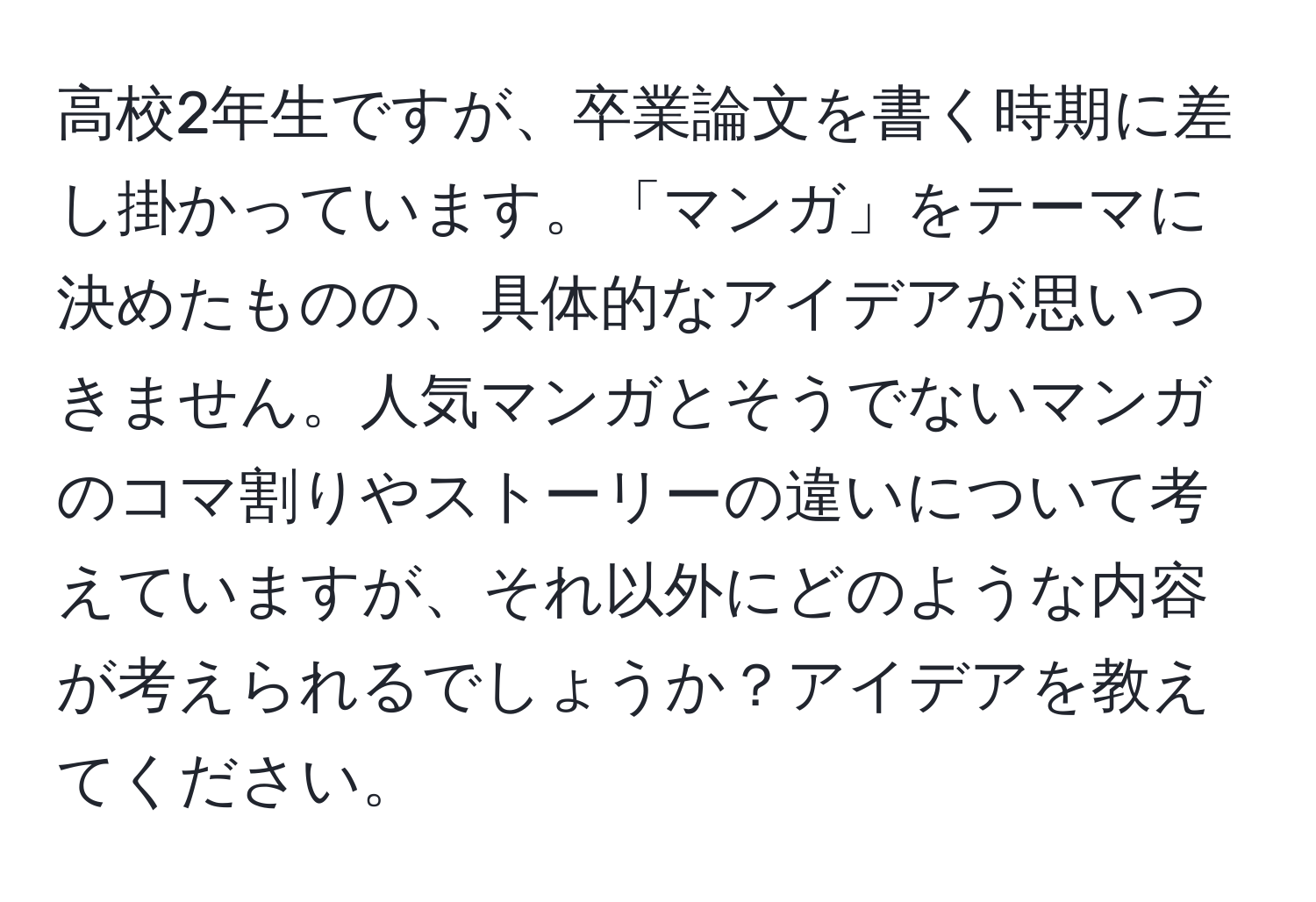 高校2年生ですが、卒業論文を書く時期に差し掛かっています。「マンガ」をテーマに決めたものの、具体的なアイデアが思いつきません。人気マンガとそうでないマンガのコマ割りやストーリーの違いについて考えていますが、それ以外にどのような内容が考えられるでしょうか？アイデアを教えてください。