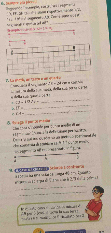 Sempre più piccoli 
Seguendo l’esempio, costruisci i segmenti
CD, EF, GH tali che siano rispettivamente 1/2,
1/3, 1/6 del segmento AB. Come sono questi 
segmenti rispetto ad AB? 
_ 
Esempio: costruisci LM=1/4PQ
Q
P
L M
B
A
7. La metá, un terzo e un quarto 
Considera il segmento AB=24cm e calcola 
la misura della sua metá, della sua terza parte 
_ 
e della sua quarta parte. 
a. CD=1/2AB=
b. EF=
_ 
c. GH=
_ 
8. Spiega il punto medio 
Che cosa s’intende per punto medio di un 
segmento? Enuncia la definizione per iscritto. 
Descrivi sul tuo quaderno un metodo sperimentale 
che consenta di stabilire se Mèil punto medio 
del segmento AB rappresentato in figura. 
B 
A
M
9. IL CASO DA CHIARIRE Sciarpe a confronto 
Isabella ha una sciarpa lunga 48 cm. Quanto 
_ 
misura la sciarpa di Elena che è 2/3 della prima? 
_ 
In questo caso si divide la misura di
AB per 3 (così si trova la sua terza 
parte) e si moltiplica il risultato per 2.