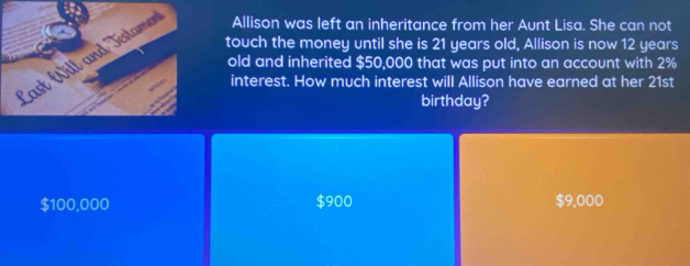 touch the money until she is 21 years old, Allison is now 12 years
Allison was left an inheritance from her Aunt Lisa. She can not
old and inherited $50,000 that was put into an account with 2%
interest. How much interest will Allison have earned at her 21st
birthday?
$100,000 $900 $9,000