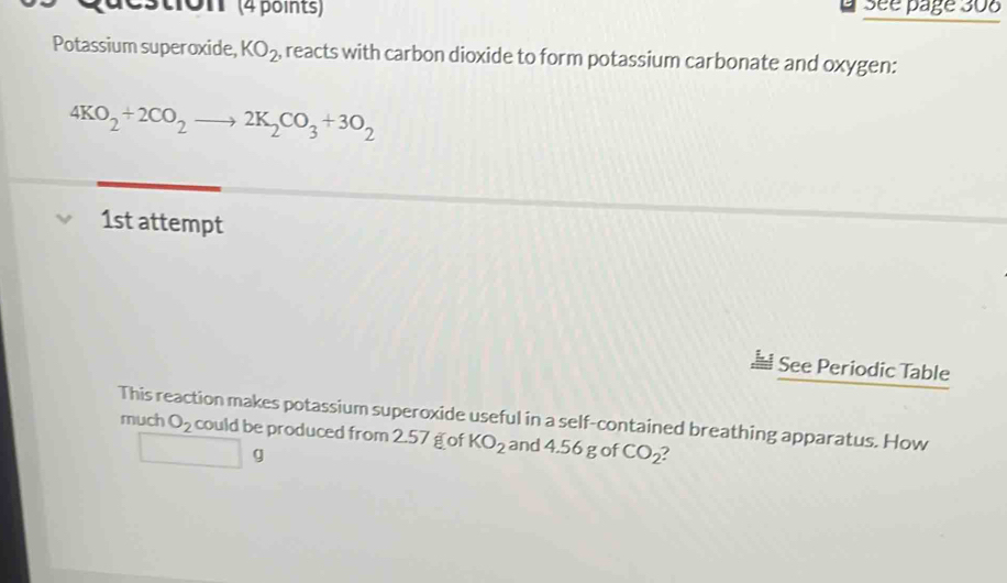 ton' (4 points) Sée page 308 
Potassium superoxide, KO_2 , reacts with carbon dioxide to form potassium carbonate and oxygen:
4KO_2+2CO_2to 2K_2CO_3+3O_2
1st attempt 
See Periodic Table 
This reaction makes potassium superoxide useful in a self-contained breathing apparatus. How 
much O_2 could be produced from 2.57 g of KO_2 and 4.56 g of CO_2
□ g