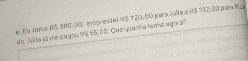 Eu tinha R$ 380,00, emprestei R$ 120,00 para Júlia e R$ 112,00 para Rica 
do. Júlia já me pagou R$ 55,00. Que quantia tenho agora?