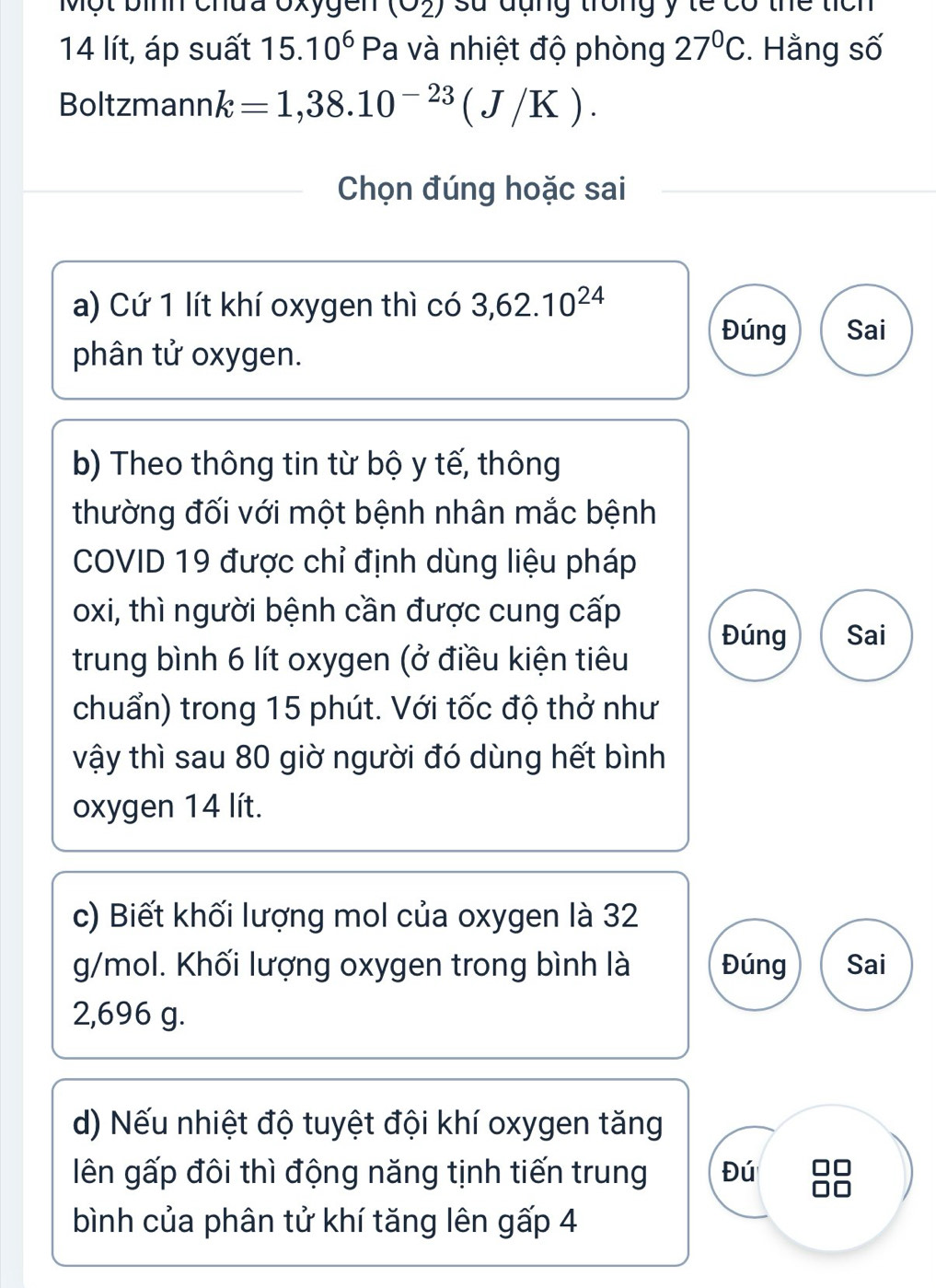 Một bình chđa Oxygen (O_2) sử đụng trong y te có thể tích
14 lít, áp suất 15.10^6 F Pa và nhiệt độ phòng 27°C. Hằng số
Boltzmann k=1,38.10^(-23)(J/K). 
Chọn đúng hoặc sai
a) Cứ 1 lít khí oxygen thì có 3, 62.10^(24)
Đúng Sai
phân tử oxygen.
b) Theo thông tin từ bộ y tế, thông
thường đối với một bệnh nhân mắc bệnh
COVID 19 được chỉ định dùng liệu pháp
oxi, thì người bệnh cần được cung cấp
Đúng Sai
trung bình 6 lít oxygen (ở điều kiện tiêu
chuẩn) trong 15 phút. Với tốc độ thở như
vậy thì sau 80 giờ người đó dùng hết bình
oxygen 14 lít.
c) Biết khối lượng mol của oxygen là 32
g/mol. Khối lượng oxygen trong bình là Đúng Sai
2,696 g.
d) Nếu nhiệt độ tuyệt đội khí oxygen tăng
iên gấp đôi thì động năng tịnh tiến trung Đú
bình của phân tử khí tăng lên gấp 4