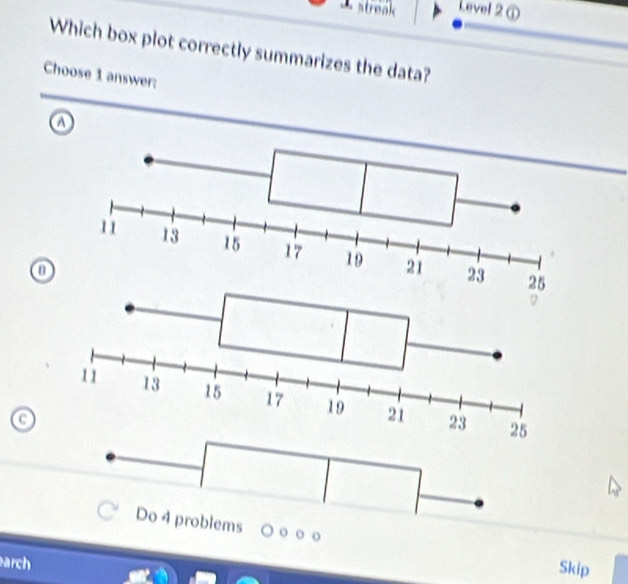 A streak Level 2①
Which box plot correctly summarizes the data?
Choose 1 answer:
a
Do 4 problems o
arch
Skip