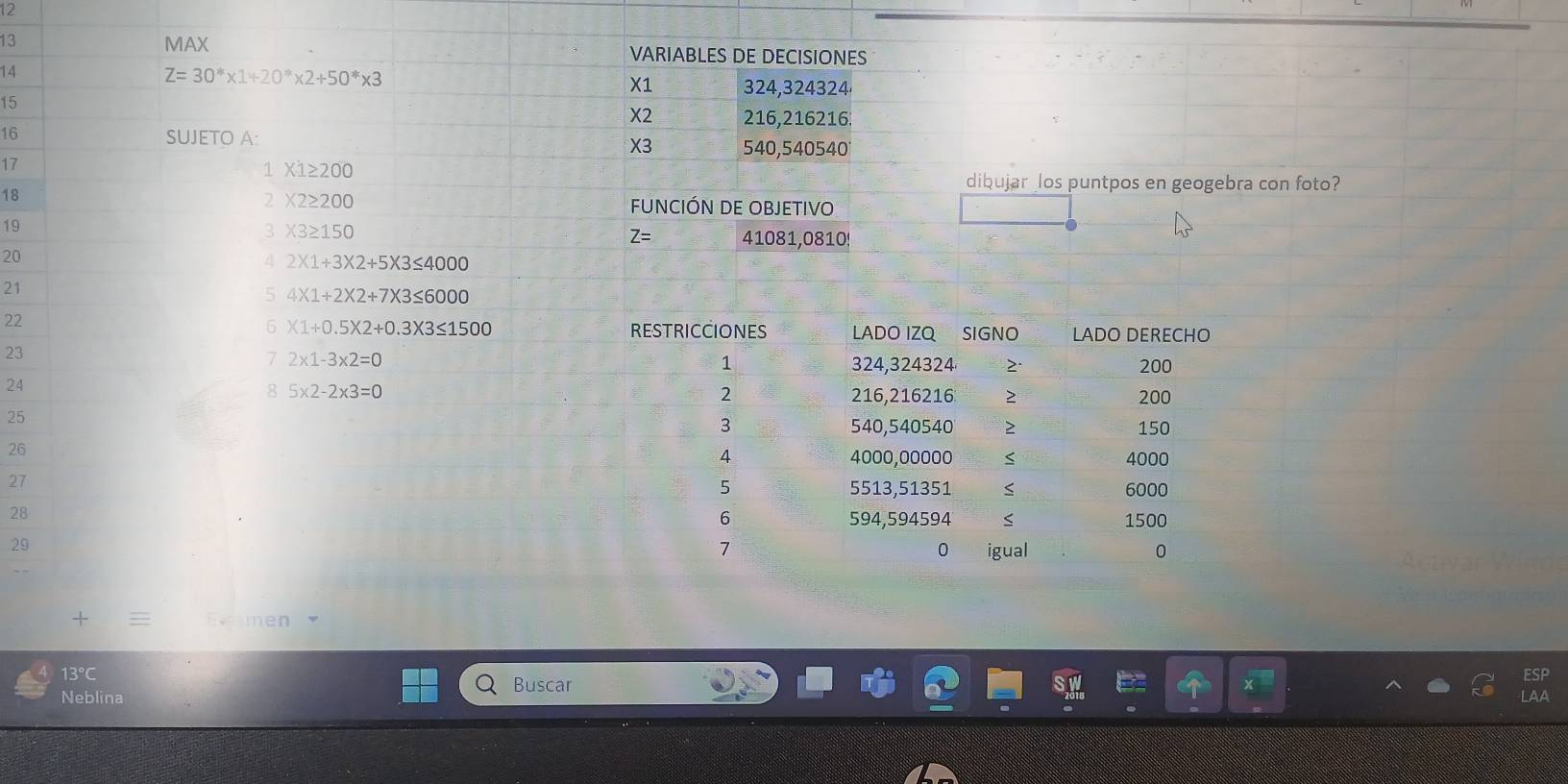 12 
13 MAX VARIABLES DE DECISIONES 
14
Z=30^** 1+20^** 2+50^** 3
X1 324,324324
15
X2 216,216216. 
16 
SUJETO A:
X3 540,540540
17
1 X1≥ 200
18 
dibujar los puntpos en geogebra con foto? 
2 X2≥ 200
FUNCIÓN DE OBJETIVO 
19 
3 X3≥ 150
Z= 41081,0810!
20
4 2* 1+3* 2+5* 3≤ 4000
21
5 4* 1+2* 2+7* 3≤ 6000
22 
6 * 1+0.5* 2+0.3* 3≤ 1500 RESTRICCIONES LADO IZO SIGNO LADO DERECHO 
23 
7 2* 1-3* 2=0
1 324,324324 2. 200
24
8 5* 2-2* 3=0
2 216,216216 200
25
3 540,540540 150
26
4 4000,00000 4000
27 5513, 51351 6000
5
28
6 594,594594 1500
29
7 igual 0 
0 
Eymen 
13° ESP 
Buscar 
Neblina LAA