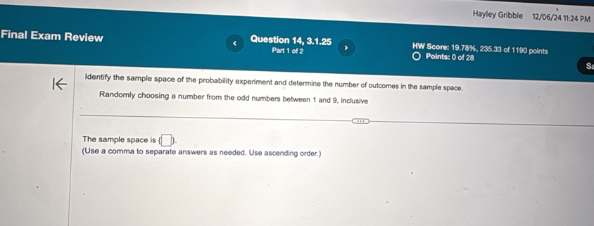 Hayley Gribble 12/06/24 11:24 PM 
Final Exam Review < Question 14, 3.1.25 HW Score:  19.78%, 235.33 of 1190 points 
Part 1 of 2 Points: 0 of 28 
S 
Identify the sample space of the probability experiment and determine the number of outcomes in the sample space. 
Randomly choosing a number from the odd numbers between 1 and 9, inclusive 
The sample space is (□ ). 
(Use a comma to separate answers as needed. Use ascending order.)