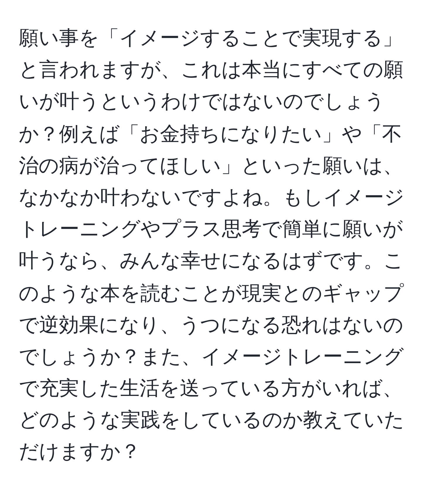 願い事を「イメージすることで実現する」と言われますが、これは本当にすべての願いが叶うというわけではないのでしょうか？例えば「お金持ちになりたい」や「不治の病が治ってほしい」といった願いは、なかなか叶わないですよね。もしイメージトレーニングやプラス思考で簡単に願いが叶うなら、みんな幸せになるはずです。このような本を読むことが現実とのギャップで逆効果になり、うつになる恐れはないのでしょうか？また、イメージトレーニングで充実した生活を送っている方がいれば、どのような実践をしているのか教えていただけますか？