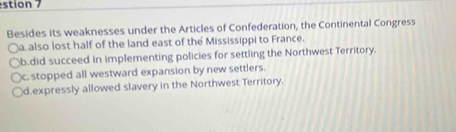 estion 7
Besides its weaknesses under the Articles of Confederation, the Continental Congress
a also lost half of the land east of the Mississippi to France.
b.did succeed in implementing policies for settling the Northwest Territory.
c. stopped all westward expansion by new settlers.
d.expressly allowed slavery in the Northwest Territory.