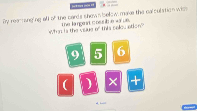 Equcθθ 
Bookwork code: 48 ust allon=o 
By rearranging all of the cards shown below, make the calculation with 
the largest possible value. 
What is the value of this calculation?
9 5 6
( ) × + 
Qzoom 
Ansner