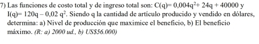 Las funciones de costo total y de ingreso total son: C(q)=0,004q^2+24q+40000 y
I(q)=120q-0,02q^2. Siendo q la cantidad de artículo producido y vendido en dólares, 
determina: a) Nivel de producción que maximice el beneficio, b) El beneficio 
máximo. (R: a) 2000 ud., b) US $56.000)