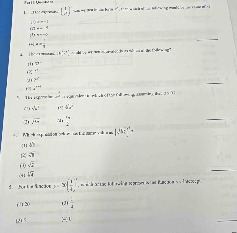 If the expression ( 1/x^3 )^2 was written in the form x^n , then which of the following would be the value of ?
(1) n=-1
(2) n=-5
(3) n=-6
(4) n= 2/3 
_
2. The expression 16(2^x) could be written equivalently as which of the following?
(1) 32^x
(2) 2^(5x)
_
(3) 2^(x^3)
(4) 2^(x+4)
3. The expression a^(frac 5)2 is equivalent to which of the following, assuming that a>0 ?
(1) sqrt(a^5) (3) sqrt[5](a^2)
(2) sqrt(5a) (4)  5a/2 
_
4. Which expression below has the same value as (sqrt(sqrt [3]2))^4 ?
(1) sqrt[5](8)
(2) sqrt[4](8)
_
(3) sqrt(2)
(4) sqrt[3](4)
5. For the function y=20( 1/4 )^x , which of the following represents the function’s y-intercept?
(1) 20 (3)  1/4 
(2) 5 (4) 0
_