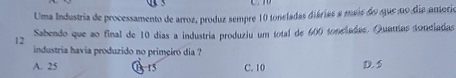 Uma Industria de processamento de arroz, produz sempre 10 toneladas diárias a mais do que no dia anterio
Sabendo que ao final de 10 dias a industria produziu um total de 600 toncladas. Quanas sonciadas
12
industria havia produzido no primeiro dia ?
A. 25 B 15 C. 10 D. 5