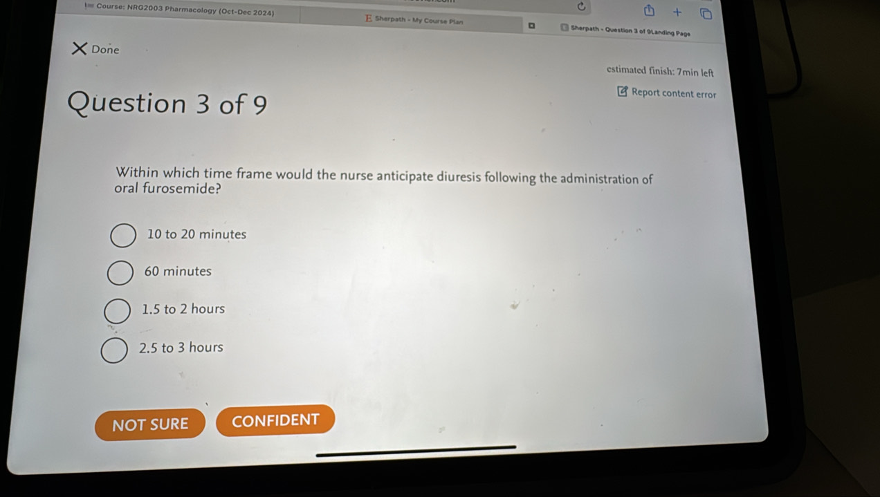 Course: NRG2003 Pharmacology (Oct-Dec 2024) E Sherpath - My Course Plan Sherpath - Question 3 of 9Landing Page
Done
estimated finish: 7min left
Question 3 of 9
Report content erro
Within which time frame would the nurse anticipate diuresis following the administration of
oral furosemide?
10 to 20 minutes
60 minutes
1.5 to 2 hours
2.5 to 3 hours
NOT SURE CONFIDENT