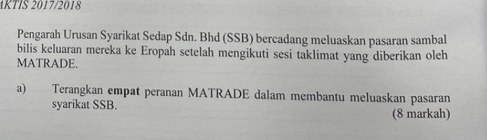 4KTIS 2017/2018 
Pengarah Urusan Syarikat Sedap Sdn. Bhd (SSB) bercadang meluaskan pasaran sambal 
bilis keluaran mereka ke Eropah setelah mengikuti sesi taklimat yang diberikan oleh 
MATRADE. 
a) Terangkan empat peranan MATRADE dalam membantu meluaskan pasaran 
syarikat SSB. 
(8 markah)