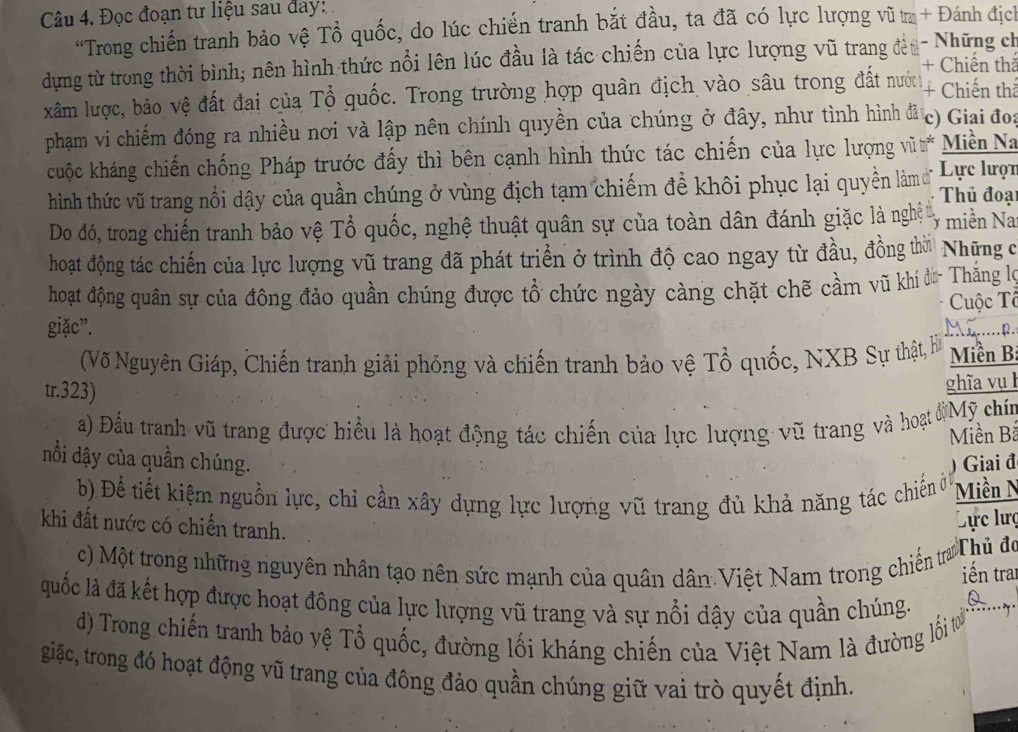 Đọc đoạn tư liệu sau đay:
“Trong chiến tranh bảo vệ Tổ quốc, do lúc chiến tranh bắt đầu, ta đã có lực lượng vũ ta + Đánh địch
dựng từ trong thời bình; nên hình thức nổi lên lúc đầu là tác chiến của lực lượng vũ trang địu- Những ch
+ Chiến thể
xâm lược, bảo vệ đất đai của Tổ quốc. Trong trường hợp quân địch vào sâu trong đất nướch + Chiến thể
phạm vi chiếm đóng ra nhiều nơi và lập nên chính quyền của chúng ở đây, như tình hình đã ,  c) Giai đo:
cuộc kháng chiến chống Pháp trước đấy thì bên cạnh hình thức tác chiến của lực lượng vũ * Miền Na
hình thức vũ trang nổi dậy của quần chúng ở vùng địch tạm chiếm để khôi phục lại quyền làm ở  Lực lượt  Thủ đoại
Do đó, trong chiến tranh bảo vệ Tổ quốc, nghệ thuật quân sự của toàn dân đánh giặc là nghệ miền Na
hoạt động tác chiến của lực lượng vũ trang đã phát triển ở trình độ cao ngay từ đầu, đồng thời  Những c
hoạt động quân sự của đông đảo quần chúng được tổ chức ngày càng chặt chẽ cầm vũ khí đừ- Thắng lợ
Cuộc Tô
giặc”.
(Võ Nguyên Giáp, Chiến tranh giải phỏng và chiến tranh bảo vệ Tổ quốc, NXB Sự thật, H  Miền B
tr.323)
ghĩa vụ
a) Đấu tranh vũ trang được hiểu là hoạt động tác chiến của lực lượng vũ trang và hoạt độ Mỹ chín
Miền Bả
nổi dậy của quần chúng. Giai đ
b) Để tiết kiệm nguồn lực, chi cần xây dựng lực lượng vũ trang đủ khả năng tác chiến ở Miền N
khi đất nước có chiến tranh.
Lực lưc
c) Một trong những nguyên nhân tạo nên sức mạnh của quân dân Việt Nam trong chiến tra
Thủ đo
iến trai
quốc là đã kết hợp được hoạt đông của lực lượng vũ trang và sự nổi dậy của quần chúng.
Q
d) Trong chiến tranh bảo yệ Tổ quốc, đường lối kháng chiến của Việt Nam là đường lối tơ
giặc, trong đó hoạt động vũ trang của đông đảo quần chúng giữ vai trò quyết định.