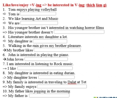 Like/love/enjoy +V-ing => be interested in V-ing: thích làm gi 
1. Tom enjoys playing volleyball 
⇒ Tom is 
2. We like learning Art and Music 
⇒ We are 
3. His younger brother isn’t interested in watching horror films 
=> His younger brother doesn’t 
4. Literature interests my daughter a lot. 
My daughter is 
5. Walking in the rain gives my brother pleasure. 
➔My brother likes 
6. John is interested in playing the piano. 
John loves 
7. I am interested in listening to Rock music. 
I like 
8. My daughter is interested in eating durian. 
-> My daughter loves 
9. My family is interested in traveling to Dalat at Tet 
=> My family enjoys 
10. My father likes jogging in the morning 
=> My father is