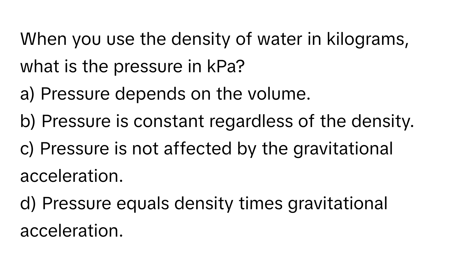 When you use the density of water in kilograms, what is the pressure in kPa?

a) Pressure depends on the volume. 
b) Pressure is constant regardless of the density. 
c) Pressure is not affected by the gravitational acceleration. 
d) Pressure equals density times gravitational acceleration.