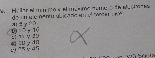 Hallar el mínimo y el máximo número de electrones
de un elemento ubicado en el tercer nivel.
a) 5 y 20
b) 10 y 15
c) 11 y 30
d) 20 y 40
e) 25 y 45
con 320 billete