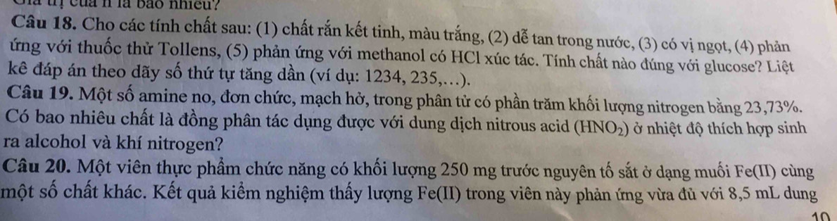 ị cua nlà bão nhieu? 
Câu 18. Cho các tính chất sau: (1) chất rắn kết tinh, màu trắng, (2) dễ tan trong nước, (3) có vị ngọt, (4) phản 
ứng với thuốc thử Tollens, (5) phản ứng với methanol có HCl xúc tác. Tính chất nào đúng với glucose? Liệt 
kê đáp án theo dãy số thứ tự tăng dần (ví dụ: 1234, 235,...). 
Câu 19. Một số amine no, đơn chức, mạch hở, trong phân tử có phần trăm khối lượng nitrogen bằng 23,73%. 
Có bao nhiêu chất là đồng phân tác dụng được với dung dịch nitrous acid (HNO_2) ở nhiệt độ thích hợp sinh 
ra alcohol và khí nitrogen? 
Câu 20. Một viên thực phẩm chức năng có khối lượng 250 mg trước nguyên tố sắt ở dạng muối Fe(II) cùng 
một số chất khác. Kết quả kiểm nghiệm thấy lượng Fe(II) trong viên này phản ứng vừa đủ với 8,5 mL dung 
1Ω