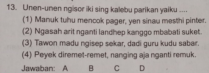 Unen-unen ngisor iki sing kalebu parikan yaiku ....
(1) Manuk tuhu mencok pager, yen sinau mesthi pinter.
(2) Ngasah arit nganti landhep kanggo mbabati suket.
(3) Tawon madu ngisep sekar, dadi guru kudu sabar.
(4) Peyek diremet-remet, nanging aja nganti remuk.
Jawaban: A B C D