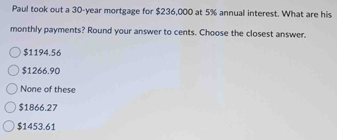 Paul took out a 30-year mortgage for $236,000 at 5% annual interest. What are his
monthly payments? Round your answer to cents. Choose the closest answer.
$1194.56
$1266.90
None of these
$1866.27
$1453.61