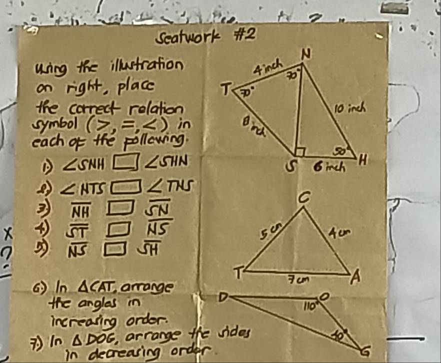 te
Seatwork +2
uing the illustration
on right, place 
the correct relation
symbol (7,=, in
each of the pollewing.
∠ SNH □ ∠ SHN
② ∠ NTS 10 ∠ TNS
overline NH x overline SN
overline NS
X overline ST
5 overline NS overline SH
(  In △ CAT arrange 
the angles in
increasing order.
△ DOG arrange the sides
in decreasing order