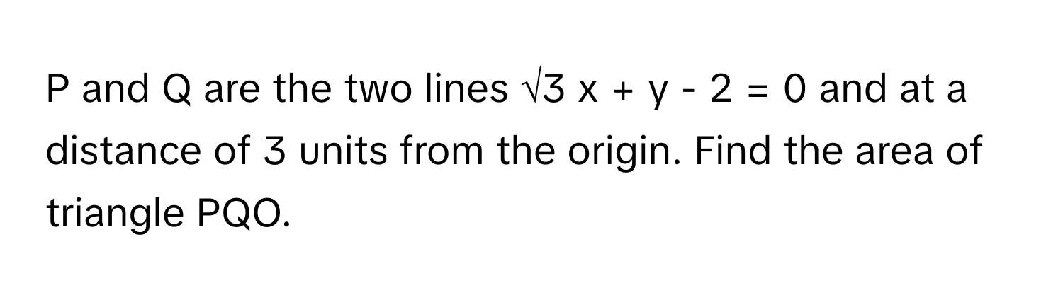 and Q are the two lines √3 x + y - 2 = 0 and at a distance of 3 units from the origin. Find the area of triangle PQO.