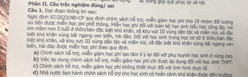 dộng. D. đồng góp quỹ phúc lợi xã hội.
Phần II. Câu trắc nghiệm đúng/ sai
Câu 1. Đọc đoạn thông tin sau:
Nghị định 97/2023/NĐ-CP quy định chính sách hỗ trợ, miễn giảm học phí cho 19 nhóm đối tượng
ưu tiên được miễn học phí phổ thông. Miễn học phí đối với toàn bộ học sinh tiểu học công lập, trẻ
em mầm non 5 tuổi ở thôn/bản đặc biệt khó khăn, xã khu vực III vùng dân tộc và miền núi, xã đặc
biệt khó khăn vùng bãi ngang ven biển, hải đảo. Đối với học sinh trung học cơ sở ở thôn/bản đặc
biệt khó khăn, xã khu vực III vùng dân tộc và miền núi, xã đặc biệt khó khăn vùng bãi ngang ven
biển, hải đảo được miễn học phí theo quy định.
a) Chính sách hỗ trợ, miễn giảm học phí tạo tâm lí ỷ lại đối với phụ huynh học sinh ở vùng cao.
b) Việc áp dụng chính sách hỗ trợ, miễn giảm học phí chỉ được áp dụng đối với học sinh THPT.
c) Chính sách hỗ trợ, miễn giảm học phí không thiết thực đối với tình hình thực tế.
d) Nhà nước ban hành chính sách hỗ trợ cho học sinh có hoàn cảnh khó khăn được đến trường,