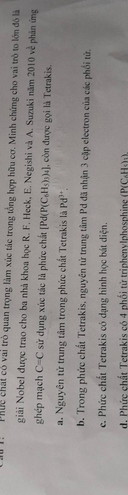 1: Phức chất có vai trò quan trọng làm xúc tác trong tổng hợp hữu cơ. Minh chứng cho vai trò to lớn đó là
giải Nobel được trao cho ba nhà khoa học R. F. Heck, E. Negishi và A. Suzuki năm 2010vhat e phản ứng
ghép mạch C=C sử dụng xúc tác là phức chất [Pd(P(C_6H_5)_3)_4] , còn được gọi là Tetrakis.
a. Nguyên tử trung tâm trong phức chất Tetrakis là Pd^(3+).
b. Trong phức chất Tetrakis, nguyên tử trung tâm Pd đã nhận 3 cặp electron của các phối tử.
c. Phức chất Tetrakis có dạng hình học bát diện.
d. Phức chất Tetrakis có 4 phối tử triphenylphosphine P(C_6H_5)_3).
