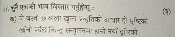 १४. कुनै एकको भाव विस्तार गर्ुहोस् : 
(३) 
क) जे जस्तोछ कला खुला प्रकृतिको आधार हो सृष्टिको 
खाँचो पर्दछ किन्तु सन्तुलनमा हाम्रो नयाँ दृष्टिको