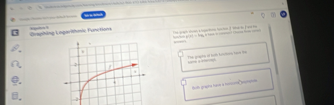 a d ts ehie eaé en t entran né E nlada las 1909-4753-bi108- zu
Caç Can io l you dobal bean Set as delzuß
Aügebra II What do / and the
The graph shows a logarithmic function
Graphing Logarithmic Functions
function g(x)=kx # have in common? Choose three correct
answers
The graphs of both functions have the
same æ-intercept.
Both graphs have a horizontx asymplote