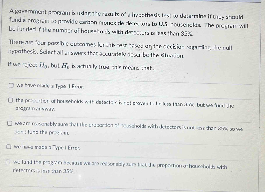 A government program is using the results of a hypothesis test to determine if they should
fund a program to provide carbon monoxide detectors to U.S. households. The program will
be funded if the number of households with detectors is less than 35%.
There are four possible outcomes for this test based on the decision regarding the null
hypothesis. Select all answers that accurately describe the situation.
If we reject H_0 , but H_0 is actually true, this means that...
we have made a Type II Error.
the proportion of households with detectors is not proven to be less than 35%, but we fund the
program anyway.
we are reasonably sure that the proportion of households with detectors is not less than 35% so we
don't fund the program.
we have made a Type I Error.
we fund the program because we are reasonably sure that the proportion of households with
detectors is less than 35%.