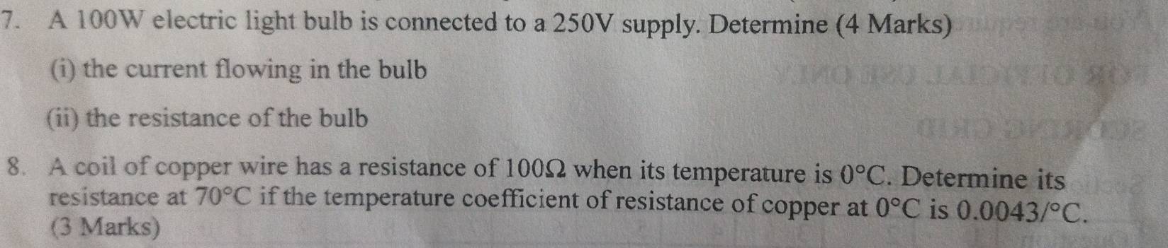 A 100W electric light bulb is connected to a 250V supply. Determine (4 Marks) 
(i) the current flowing in the bulb 
(ii) the resistance of the bulb 
8. A coil of copper wire has a resistance of 100Ω when its temperature is 0°C. Determine its 
resistance at 70°C if the temperature coefficient of resistance of copper at 0°C is 0.0043/^circ C. 
(3 Marks)