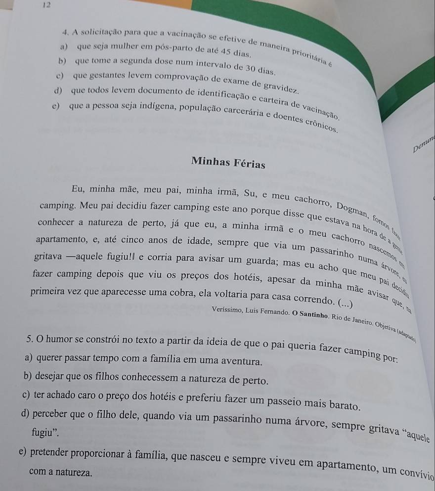 12
4. A solicitação para que a vacinação se efetive de maneira prioritária é
a) que seja mulher em pós-parto de até 45 dias.
b) que tome a segunda dose num intervalo de 30 dias.
c) que gestantes levem comprovação de exame de gravidez.
d) que todos levem documento de identificação e carteira de vacinação
e)  que a pessoa seja indígena, população carcerária e doentes crônicos.
Denun
Minhas Férias
Eu, minha mãe, meu pai, minha irmã, Su, e meu cachorro, Dogman, fomos fa
camping. Meu pai decidiu fazer camping este ano porque disse que estava na hora de a ge
conhecer a natureza de perto, já que eu, a minha irmã e o meu cachorro nascemos e
apartamento, e, até cinco anos de idade, sempre que via um passarinho numa árvore, e
gritava —aquele fugiu!I e corria para avisar um guarda; mas eu acho que meu pai decid
fazer camping depois que viu os preços dos hotéis, apesar da minha mãe avisar que, nma
primeira vez que aparecesse uma cobra, ela voltaria para casa correndo. (...)
Veríssimo, Luis Fernando. O Santinho. Rio de Janeiro. Objetíva (adaptado)
5. O humor se constrói no texto a partir da ideia de que o pai queria fazer camping por:
a) querer passar tempo com a família em uma aventura.
b) desejar que os filhos conhecessem a natureza de perto.
c) ter achado caro o preço dos hotéis e preferiu fazer um passeio mais barato.
d) perceber que o filho dele, quando via um passarinho numa árvore, sempre gritava “aquele
fugiu”.
e) pretender proporcionar à família, que nasceu e sempre viveu em apartamento, um convívio
com a natureza.