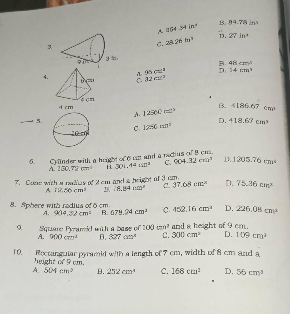 A. 254.34in^3 B. 84.78in^3
3.
C. 28.26in^3 D. 27in^3
B.
4.
A. 96cm^3 48cm^3
D. 14cm^3
C. 32cm^3
A. 12560cm^3
B. 4186.67cm^3
5.
C. 1256cm^3 D. 418.67cm^3
6. Cylinder with a height of 6 cm and a radius of 8 cm.
A. 150.72cm^3 B. 301.44cm^3 C. 904.32cm^3 D. 1205.76cm^3
7. Cone with a radius of 2 cm and a height of 3 cm.
A. 12.56cm^3 B. 18.84cm^3 C. 37.68cm^3 D. 75.36cm^3
8. Sphere with radius of 6 cm.
A. 904.32cm^3 B. 678.24cm^3 C. 452.16cm^3 D. 226.08cm^3
9. Square Pyramid with a base of 100cm^2 and a height of 9 cm.
A. 900cm^3 B. 327cm^3 C. 300cm^3 D. 109cm^3
10. Rectangular pyramid with a length of 7 cm, width of 8 cm and a
height of 9 cm.
A. 504cm^3 B. 252cm^3 C. 168cm^3 D. 56cm^3