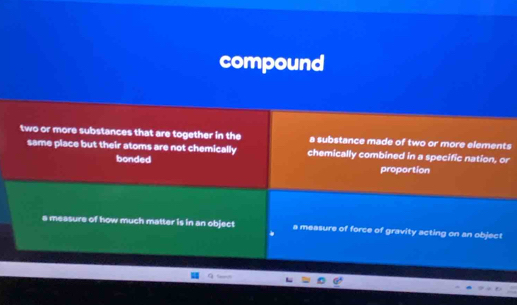 compound
two or more substances that are together in the a substance made of two or more elements
same place but their atoms are not chemically chemically combined in a specific nation, or
bonded proportion
a measure of how much matter is in an object a measure of force of gravity acting on an object